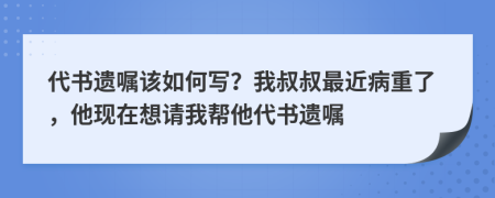 代书遗嘱该如何写？我叔叔最近病重了，他现在想请我帮他代书遗嘱