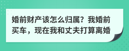婚前财产该怎么归属？我婚前买车，现在我和丈夫打算离婚