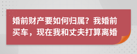 婚前财产要如何归属？我婚前买车，现在我和丈夫打算离婚