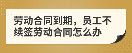 劳动合同到期，员工不续签劳动合同怎么办