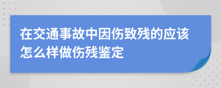 在交通事故中因伤致残的应该怎么样做伤残鉴定