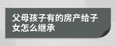 父母孩子有的房产给子女怎么继承