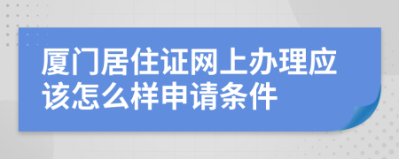 厦门居住证网上办理应该怎么样申请条件