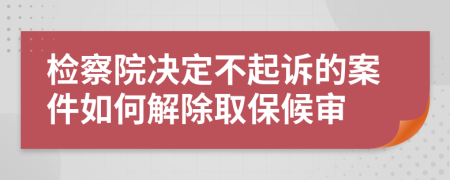 检察院决定不起诉的案件如何解除取保候审