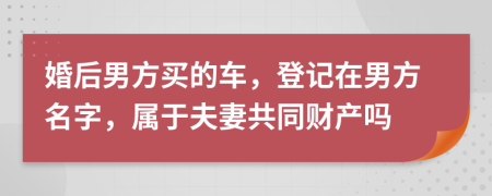 婚后男方买的车，登记在男方名字，属于夫妻共同财产吗