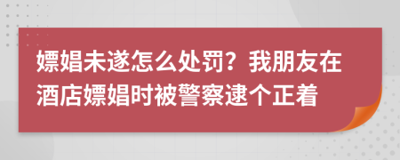 嫖娼未遂怎么处罚？我朋友在酒店嫖娼时被警察逮个正着