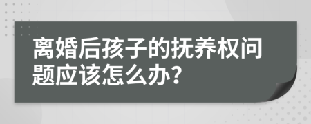 离婚后孩子的抚养权问题应该怎么办？