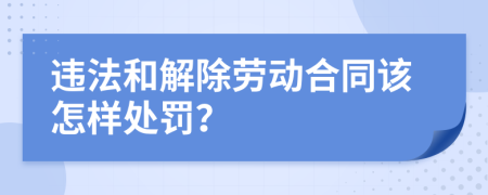 违法和解除劳动合同该怎样处罚？