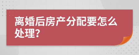 离婚后房产分配要怎么处理？