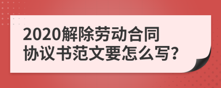 2020解除劳动合同协议书范文要怎么写？