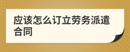 应该怎么订立劳务派遣合同