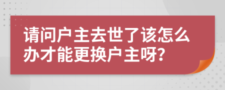 请问户主去世了该怎么办才能更换户主呀？