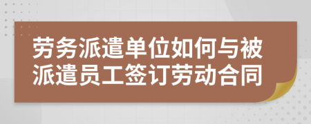 劳务派遣单位如何与被派遣员工签订劳动合同