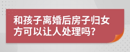 和孩子离婚后房子归女方可以让人处理吗？