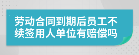 劳动合同到期后员工不续签用人单位有赔偿吗