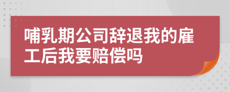 哺乳期公司辞退我的雇工后我要赔偿吗