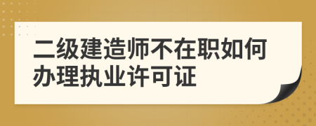 二级建造师不在职如何办理执业许可证