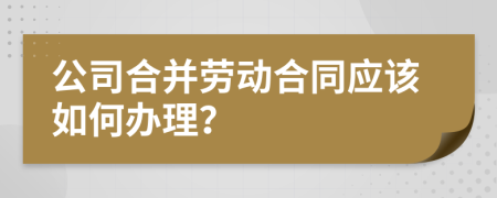 公司合并劳动合同应该如何办理？