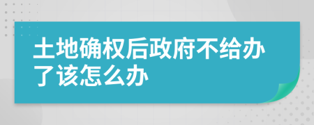 土地确权后政府不给办了该怎么办