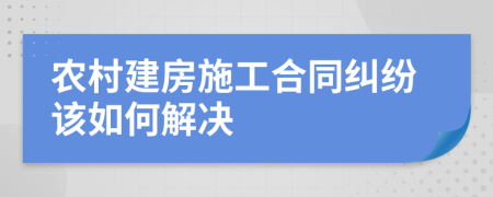 农村建房施工合同纠纷该如何解决