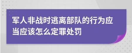 军人非战时逃离部队的行为应当应该怎么定罪处罚