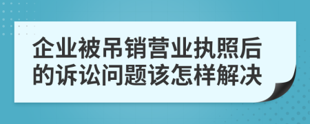 企业被吊销营业执照后的诉讼问题该怎样解决