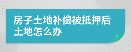 房子土地补偿被抵押后土地怎么办