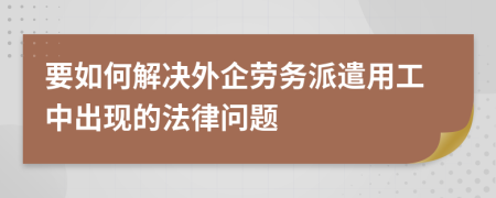 要如何解决外企劳务派遣用工中出现的法律问题