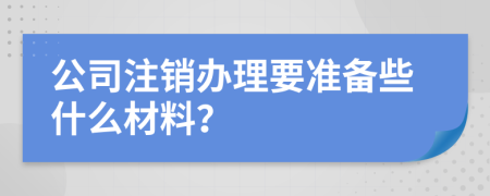 公司注销办理要准备些什么材料？