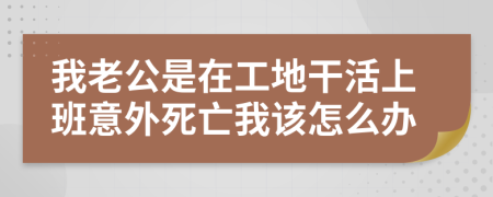 我老公是在工地干活上班意外死亡我该怎么办