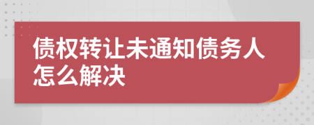 债权转让未通知债务人怎么解决