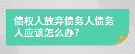 债权人放弃债务人债务人应该怎么办?