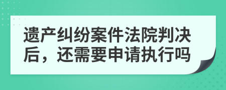 遗产纠纷案件法院判决后，还需要申请执行吗