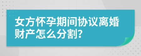 女方怀孕期间协议离婚财产怎么分割？