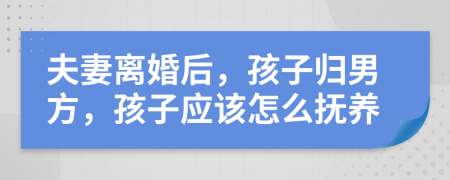 夫妻离婚后，孩子归男方，孩子应该怎么抚养