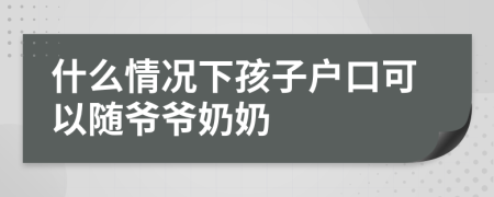 什么情况下孩子户口可以随爷爷奶奶