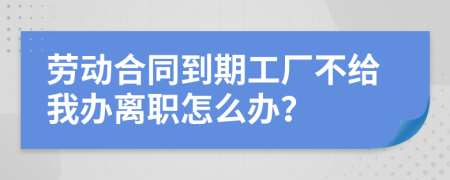 劳动合同到期工厂不给我办离职怎么办？