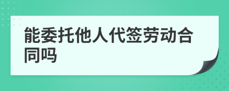 能委托他人代签劳动合同吗