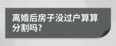 离婚后房子没过户算算分割吗?