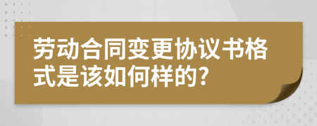 劳动合同变更协议书格式是该如何样的?