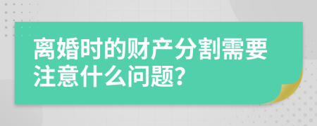 离婚时的财产分割需要注意什么问题？