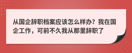 从国企辞职档案应该怎么样办？我在国企工作，可前不久我从那里辞职了