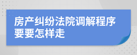 房产纠纷法院调解程序要要怎样走