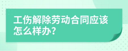 工伤解除劳动合同应该怎么样办？