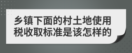 乡镇下面的村土地使用税收取标准是该怎样的