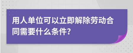 用人单位可以立即解除劳动合同需要什么条件？