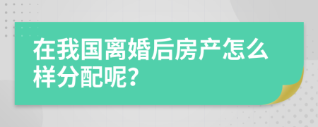 在我国离婚后房产怎么样分配呢？