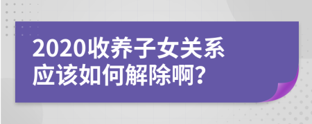 2020收养子女关系应该如何解除啊？