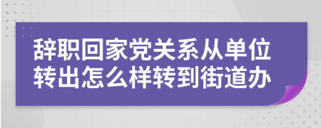 辞职回家党关系从单位转出怎么样转到街道办