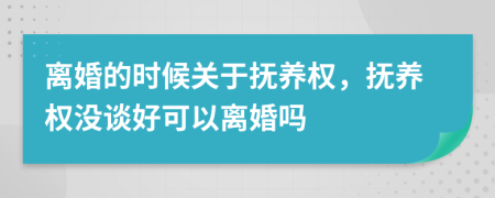 离婚的时候关于抚养权，抚养权没谈好可以离婚吗